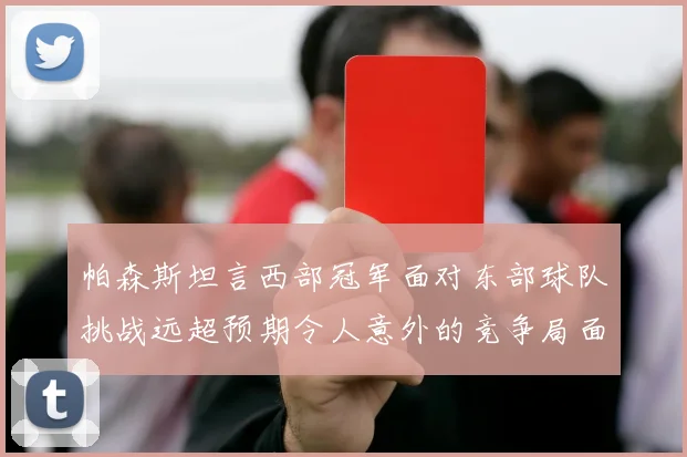 帕森斯坦言西部冠军面对东部球队挑战远超预期令人意外的竞争局面