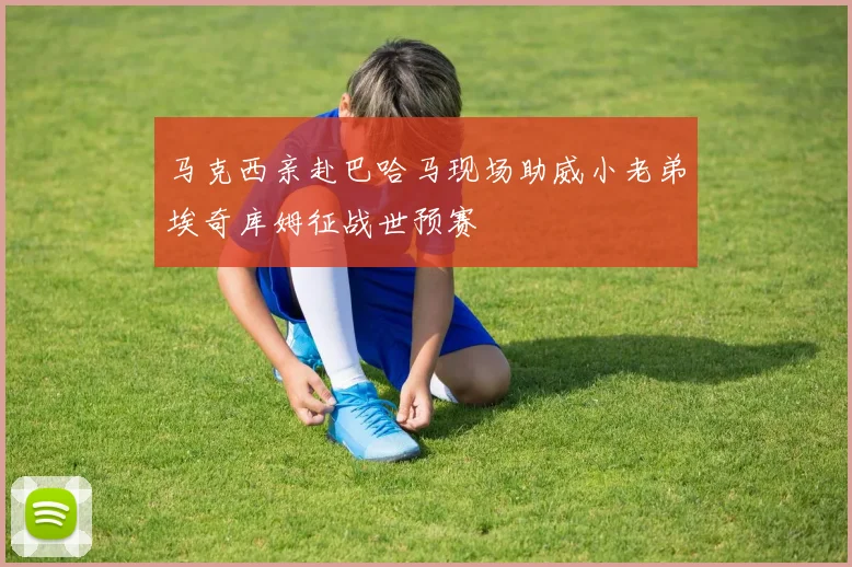 马克西亲赴巴哈马现场助威小老弟埃奇库姆征战世预赛