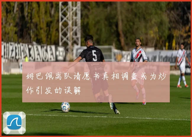 姆巴佩离队请愿书真相调查或为炒作引发的误解