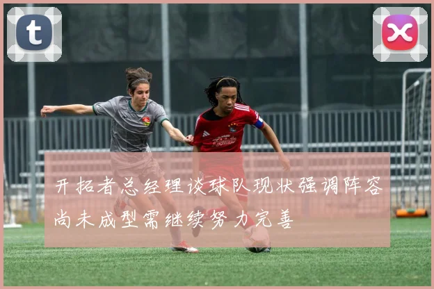开拓者总经理谈球队现状强调阵容尚未成型需继续努力完善
