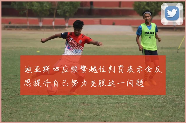迪亚斯回应频繁越位判罚表示会反思提升自己努力克服这一问题