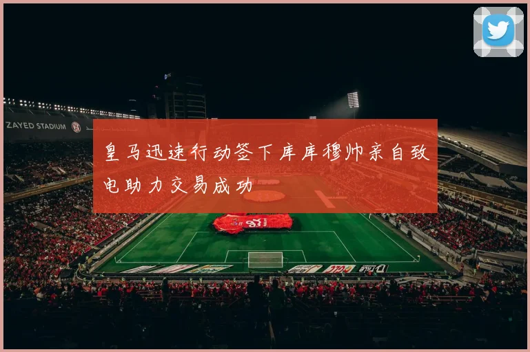 皇马迅速行动签下库库穆帅亲自致电助力交易成功