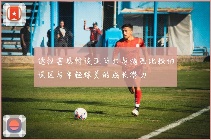 德拉富恩特谈亚马尔与梅西比较的误区与年轻球员的成长潜力