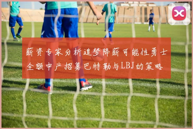 薪资专家分析追梦降薪可能性勇士全额中产招募巴特勒与LBJ的策略