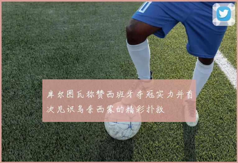 库尔图瓦称赞西班牙夺冠实力并首次见识乌奈西蒙的精彩扑救