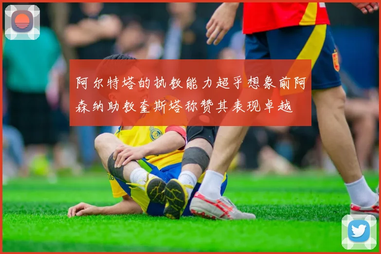 阿尔特塔的执教能力超乎想象前阿森纳助教奎斯塔称赞其表现卓越