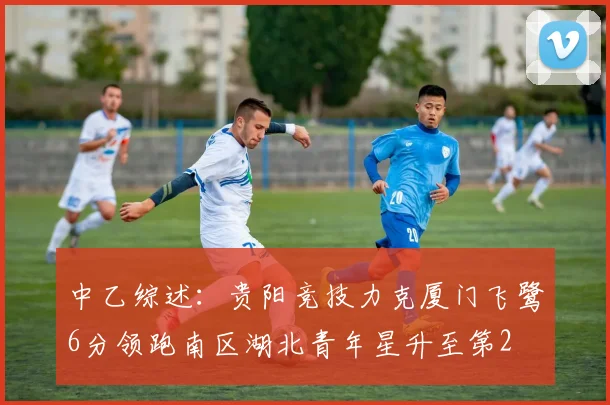 中乙综述：贵阳竞技力克厦门飞鹭6分领跑南区湖北青年星升至第2