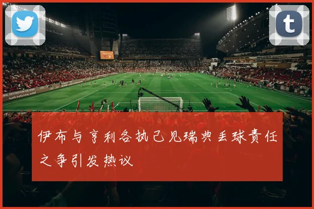 伊布与亨利各执己见瑞典丢球责任之争引发热议