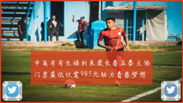 中高考考生福利来袭长春亚泰主场门票最低仅需985元助力青春梦想