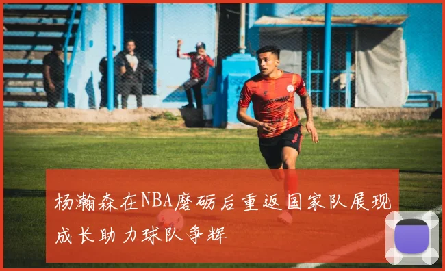 杨瀚森在NBA磨砺后重返国家队展现成长助力球队争辉