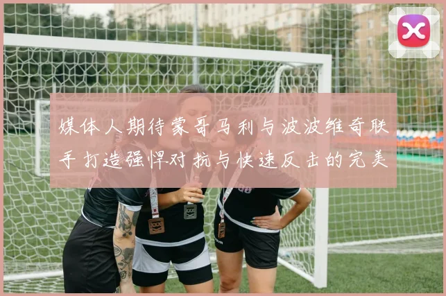 媒体人期待蒙哥马利与波波维奇联手打造强悍对抗与快速反击的完美结合